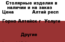 Столярные изделия в наличии и на заказ › Цена ­ 1 000 - Алтай респ., Горно-Алтайск г. Услуги » Другие   